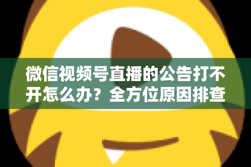 微信视频号直播的公告打不开怎么办?全方位原因排查与高效解决指南 微信视频号直播的公告打不开怎么办?全方位原因排查与高效解决指南