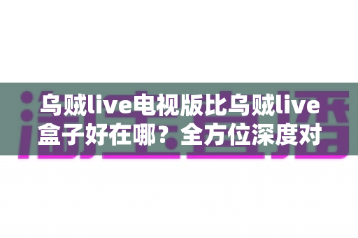 乌贼live电视版比乌贼live盒子好在哪？全方位深度对比解析，帮你找到更适合的观影方案
