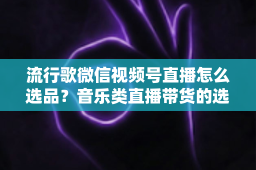 流行歌微信视频号直播怎么选品?音乐类直播带货的选品逻辑与实战攻略全解析 流行歌微信视频号直播怎么选品?音乐类直播带货的选品逻辑与实战攻略全解析