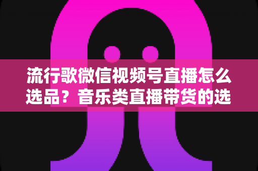 流行歌微信视频号直播怎么选品?音乐类直播带货的选品逻辑与实战攻略全解析 流行歌微信视频号直播怎么选品?音乐类直播带货的选品逻辑与实战攻略全解析