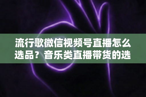 流行歌微信视频号直播怎么选品?音乐类直播带货的选品逻辑与实战攻略全解析 流行歌微信视频号直播怎么选品?音乐类直播带货的选品逻辑与实战攻略全解析