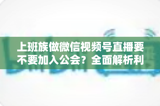 上班族做微信视频号直播要不要加入公会？全面解析利弊与避坑指南