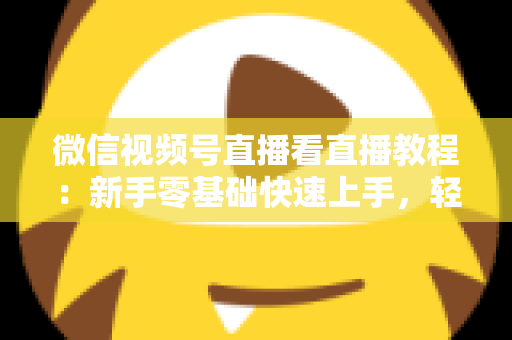 微信视频号直播看直播教程：新手零基础快速上手，轻松玩转观看直播全流程