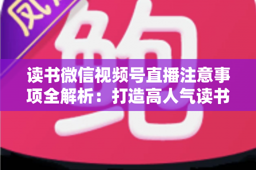 读书微信视频号直播注意事项全解析：打造高人气读书直播间的必备指南