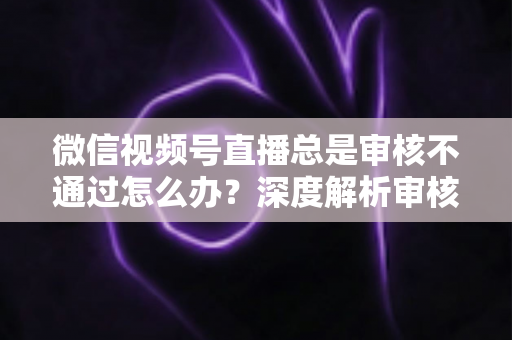微信视频号直播总是审核不通过怎么办？深度解析审核失败原因与快速过审实战指南