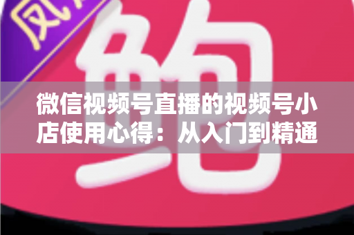 微信视频号直播的视频号小店使用心得：从入门到精通的实战全攻略与经验分享
