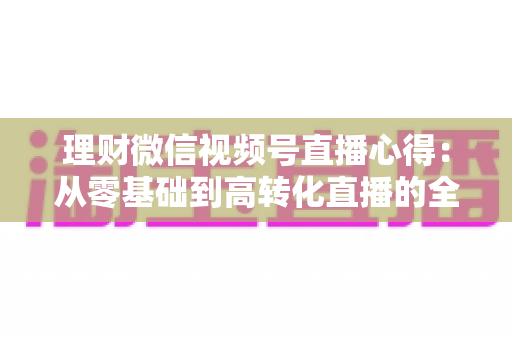 理财微信视频号直播心得:从零基础到高转化直播的全流程实战指南 理财微信视频号直播心得:从零基础到高转化直播的全流程实战指南