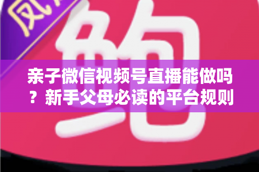 亲子微信视频号直播能做吗?新手父母必读的平台规则、选题方向与变现全攻略 亲子微信视频号直播能做吗?新手父母必读的平台规则、选题方向与变现全攻略