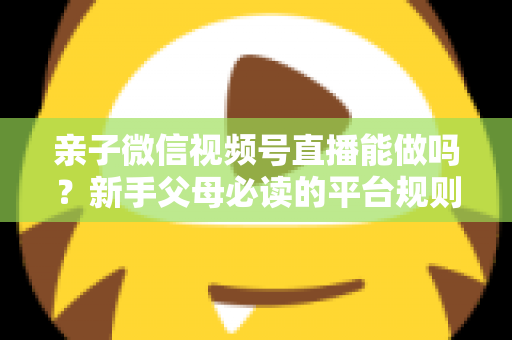 亲子微信视频号直播能做吗？新手父母必读的平台规则、选题方向与变现全攻略