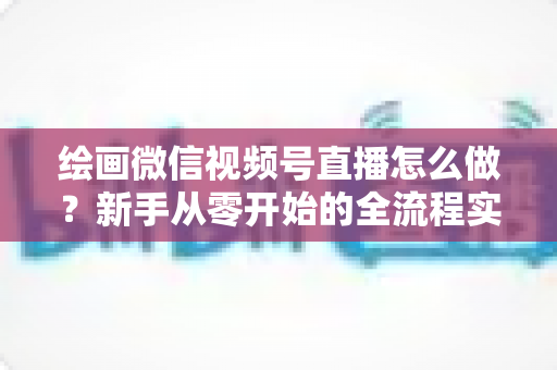 绘画微信视频号直播怎么做？新手从零开始的全流程实战指南
