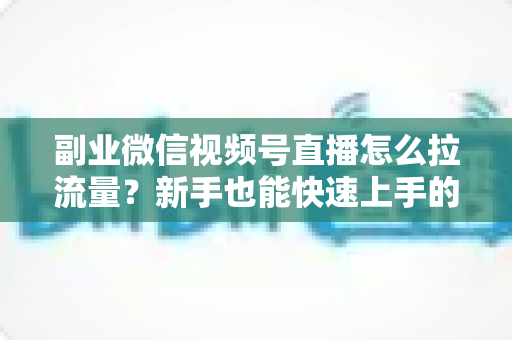 副业微信视频号直播怎么拉流量？新手也能快速上手的实战涨粉指南