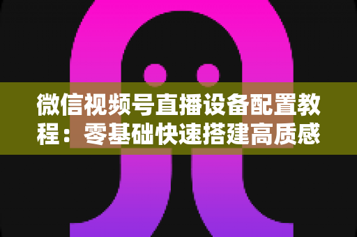 微信视频号直播设备配置教程：零基础快速搭建高质感直播间的完整装备指南