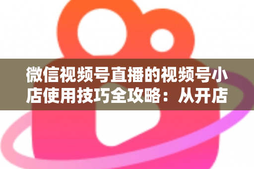 微信视频号直播的视频号小店使用技巧全攻略：从开店到爆单的实战指南
