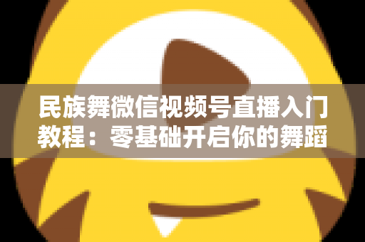 民族舞微信视频号直播入门教程：零基础开启你的舞蹈直播间，从开播到涨粉全流程详解
