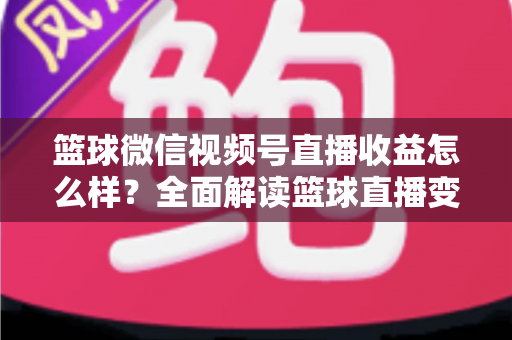 篮球微信视频号直播收益怎么样？全面解读篮球直播变现渠道与真实收入水平
