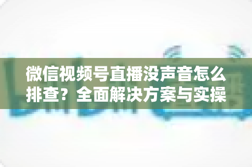 微信视频号直播没声音怎么排查？全面解决方案与实操指南一文读懂