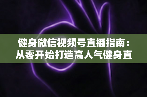 健身微信视频号直播指南：从零开始打造高人气健身直播间的完整实战攻略