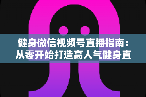 健身微信视频号直播指南：从零开始打造高人气健身直播间的完整实战攻略