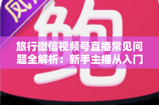旅行微信视频号直播常见问题全解析:新手主播从入门到精通的实战避坑指南 旅行微信视频号直播常见问题全解析:新手主播从入门到精通的实战避坑指南