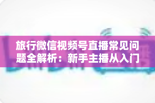 旅行微信视频号直播常见问题全解析：新手主播从入门到精通的实战避坑指南