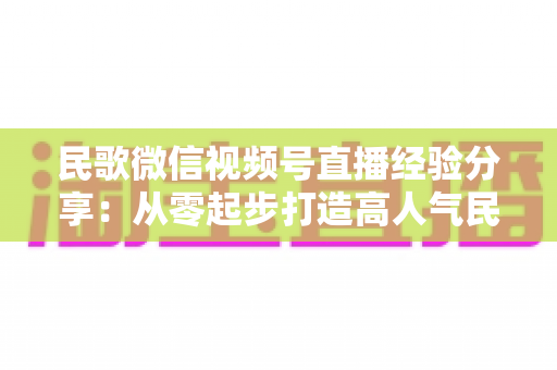 民歌微信视频号直播经验分享:从零起步打造高人气民歌直播间的实战指南 民歌微信视频号直播经验分享:从零起步打造高人气民歌直播间的实战指南