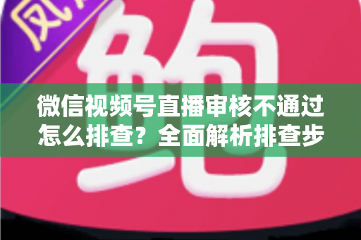 微信视频号直播审核不通过怎么排查?全面解析排查步骤、常见原因与解决方案 微信视频号直播审核不通过怎么排查?全面解析排查步骤、常见原因与解决方案