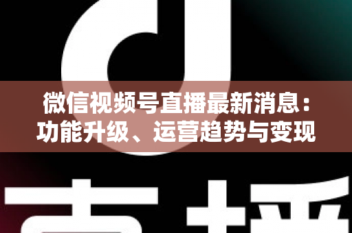 微信视频号直播最新消息：功能升级、运营趋势与变现机遇全解析