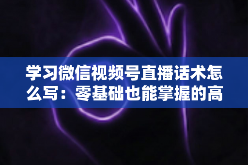学习微信视频号直播话术怎么写：零基础也能掌握的高转化直播话术实战指南