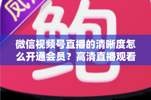 微信视频号直播的清晰度怎么开通会员？高清直播观看与会员开通全攻略