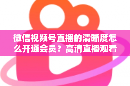 微信视频号直播的清晰度怎么开通会员？高清直播观看与会员开通全攻略