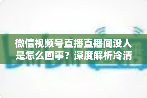 微信视频号直播直播间没人是怎么回事?深度解析冷清直播间的背后原因与高效引流实战指南 微信视频号直播直播间没人是怎么回事?深度解析冷清直播间的背后原因与高效引流实战指南