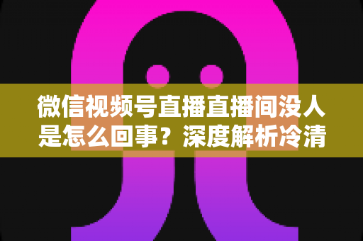 微信视频号直播直播间没人是怎么回事？深度解析冷清直播间的背后原因与高效引流实战指南