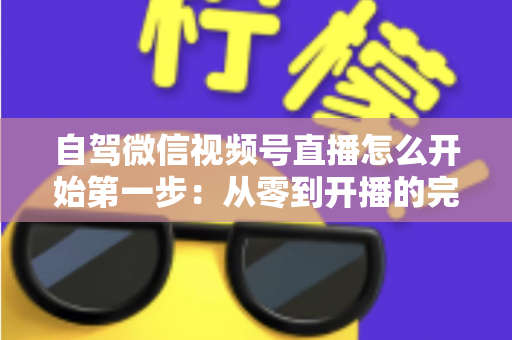 自驾微信视频号直播怎么开始第一步：从零到开播的完整新手指南