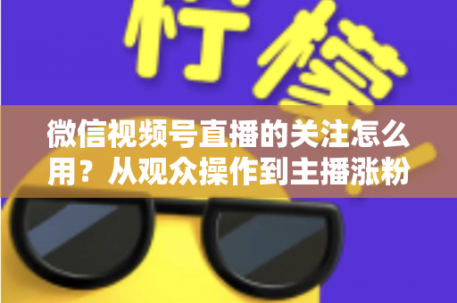 微信视频号直播的关注怎么用？从观众操作到主播涨粉的全流程实战指南