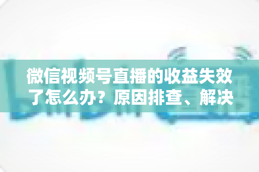 微信视频号直播的收益失效了怎么办？原因排查、解决步骤与预防指南全解析