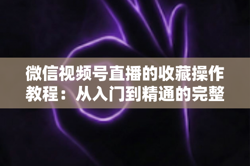 微信视频号直播的收藏操作教程:从入门到精通的完整指南,轻松收藏心仪直播不错过任何精彩内容 微信视频号直播的收藏操作教程:从入门到精通的完整指南,轻松收藏心仪直播不错过任何精彩内容