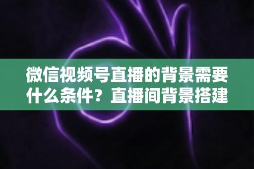 微信视频号直播的背景需要什么条件？直播间背景搭建与开播资质全解析