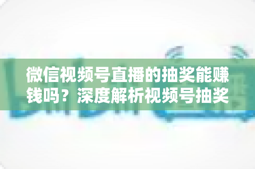 微信视频号直播的抽奖能赚钱吗？深度解析视频号抽奖盈利真相与变现全攻略