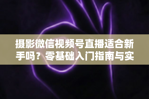 摄影微信视频号直播适合新手吗？零基础入门指南与实战建议