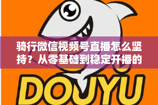 骑行微信视频号直播怎么坚持？从零基础到稳定开播的全方位实战指南