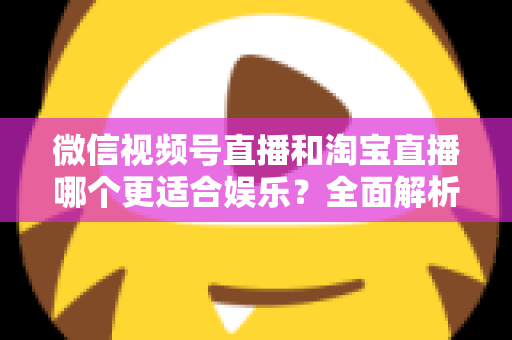 微信视频号直播和淘宝直播哪个更适合娱乐？全面解析两大平台的娱乐价值与选择策略