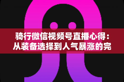 骑行微信视频号直播心得：从装备选择到人气暴涨的完整实战指南