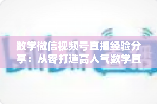 数学微信视频号直播经验分享:从零打造高人气数学直播间的实战心得 数学微信视频号直播经验分享:从零打造高人气数学直播间的实战心得