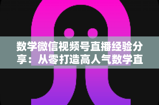 数学微信视频号直播经验分享:从零打造高人气数学直播间的实战心得 数学微信视频号直播经验分享:从零打造高人气数学直播间的实战心得