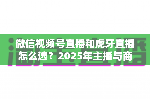 微信视频号直播和虎牙直播怎么选？2025年主播与商家平台选择全攻略