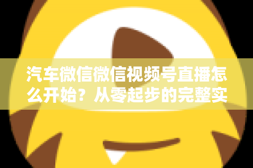 汽车微信微信视频号直播怎么开始？从零起步的完整实战指南