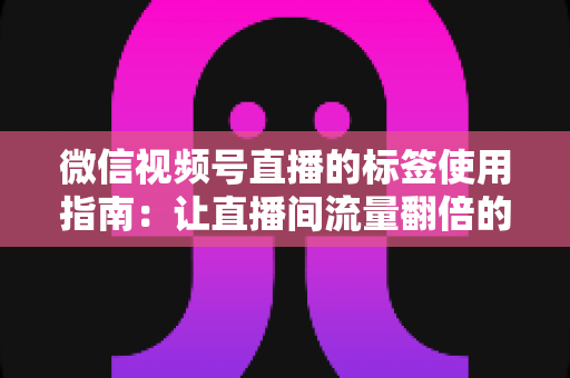 微信视频号直播的标签使用指南：让直播间流量翻倍的实战秘籍