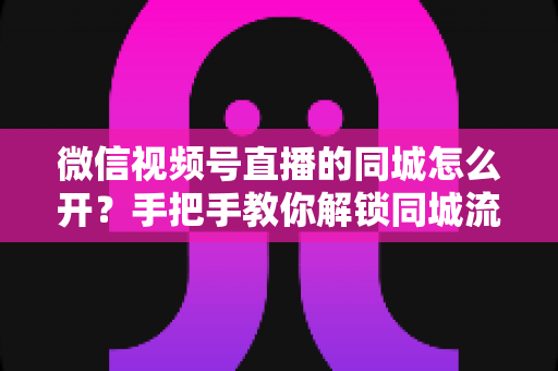 微信视频号直播的同城怎么开？手把手教你解锁同城流量入口的完整运营指南