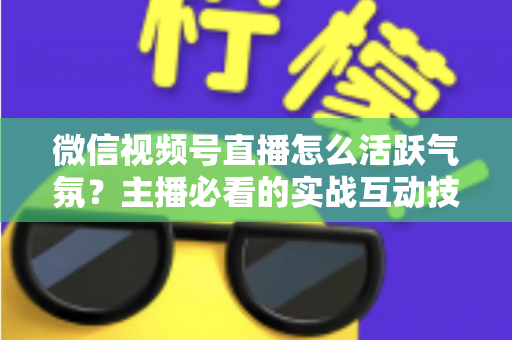微信视频号直播怎么活跃气氛？主播必看的实战互动技巧与冷场急救指南