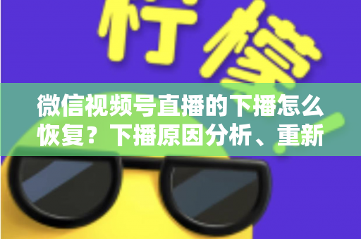 微信视频号直播的下播怎么恢复?下播原因分析、重新开播步骤与直播间流量恢复全指南 微信视频号直播的下播怎么恢复?下播原因分析、重新开播步骤与直播间流量恢复全指南